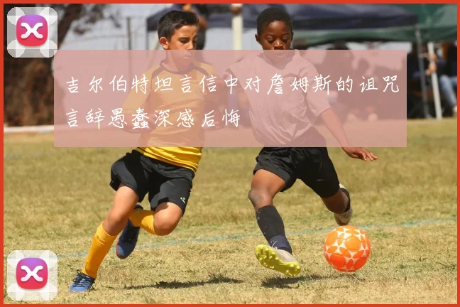 吉尔伯特坦言信中对詹姆斯的诅咒言辞愚蠢深感后悔