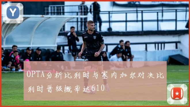 OPTA分析比利时与塞内加尔对决比利时晋级概率达610