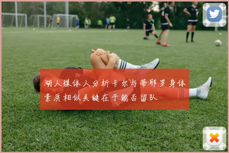 湖人媒体人分析卡尔与蒂耶罗身体素质相似关键在于能否留队