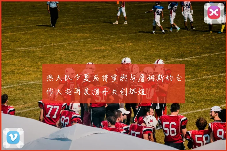 热火队今夏或将重燃与詹姆斯的合作火花再度携手共创辉煌