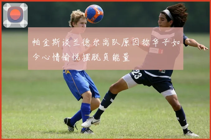帕金斯谈兰德尔离队原因称华子如今心情愉悦摆脱负能量