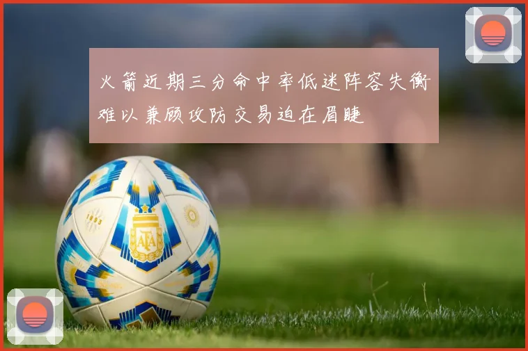 火箭近期三分命中率低迷阵容失衡难以兼顾攻防交易迫在眉睫