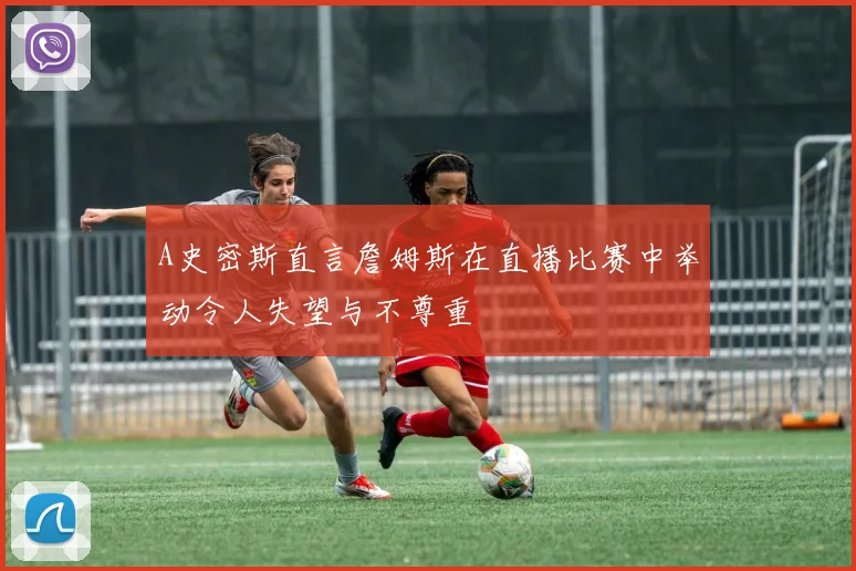 A史密斯直言詹姆斯在直播比赛中举动令人失望与不尊重