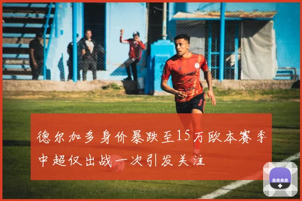 德尔加多身价暴跌至15万欧本赛季中超仅出战一次引发关注