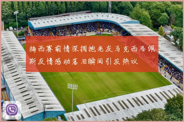 梅西赛前情深拥抱老友马克西洛佩斯友情感动落泪瞬间引发热议