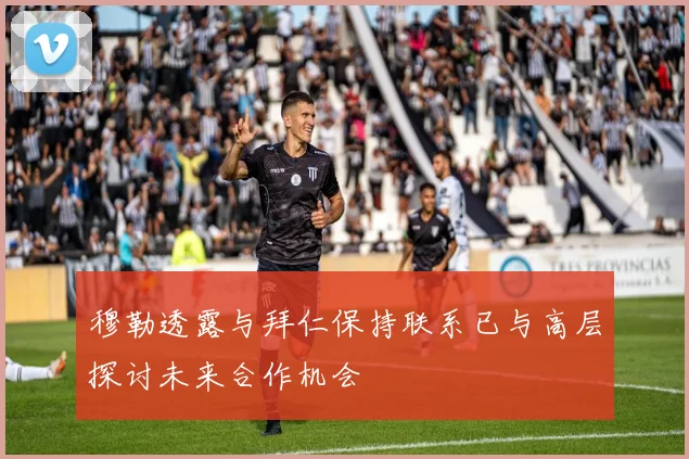 穆勒透露与拜仁保持联系已与高层探讨未来合作机会
