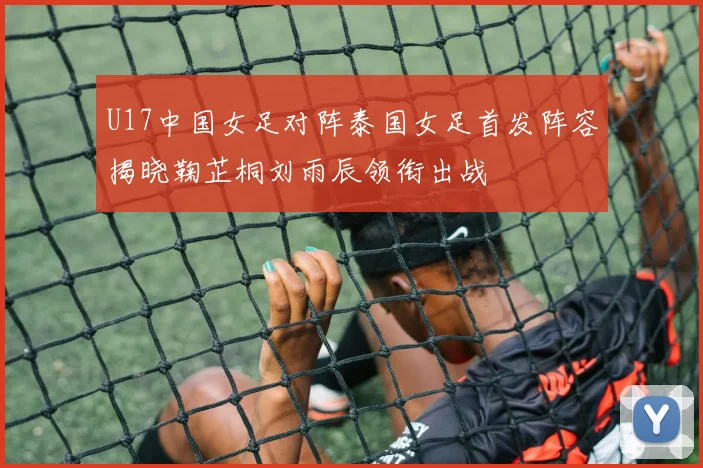 U17中国女足对阵泰国女足首发阵容揭晓鞠芷桐刘雨辰领衔出战