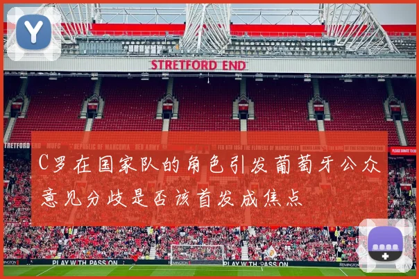 C罗在国家队的角色引发葡萄牙公众意见分歧是否该首发成焦点