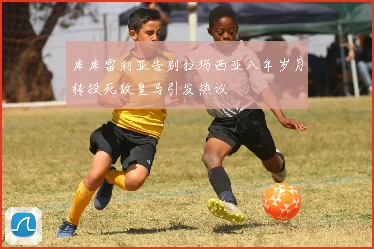库库雷利亚告别拉玛西亚八年岁月转投死敌皇马引发热议