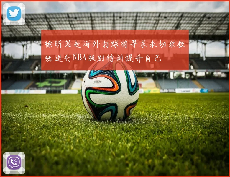 徐昕若赴海外打球将寻求米切尔教练进行NBA级别特训提升自己