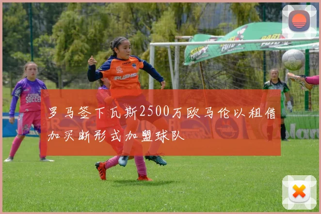 罗马签下瓦斯2500万欧马伦以租借加买断形式加盟球队