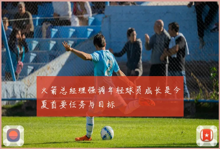 火箭总经理强调年轻球员成长是今夏首要任务与目标