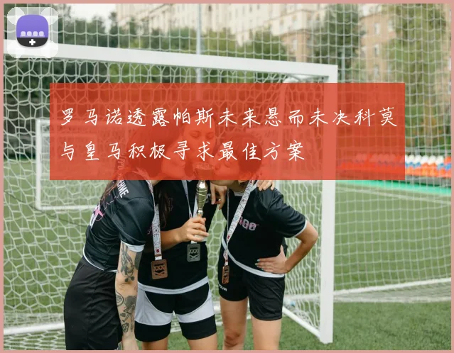 罗马诺透露帕斯未来悬而未决科莫与皇马积极寻求最佳方案