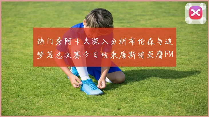 热门秀阿卡夫深入分析布伦森与追梦若总决赛今日结束唐斯将荣膺FMVP
