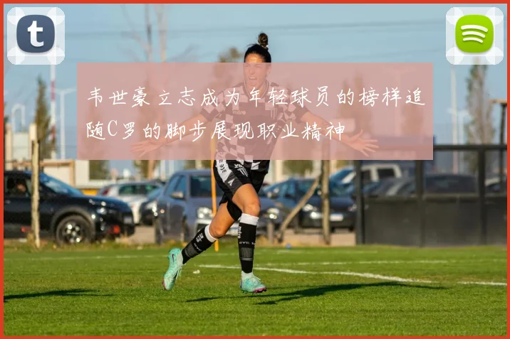 韦世豪立志成为年轻球员的榜样追随C罗的脚步展现职业精神