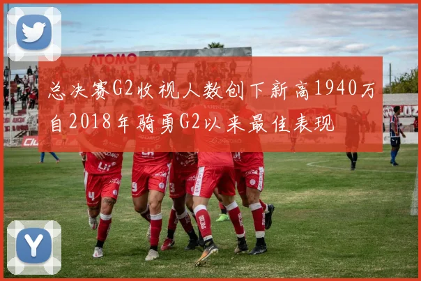 总决赛G2收视人数创下新高1940万自2018年骑勇G2以来最佳表现